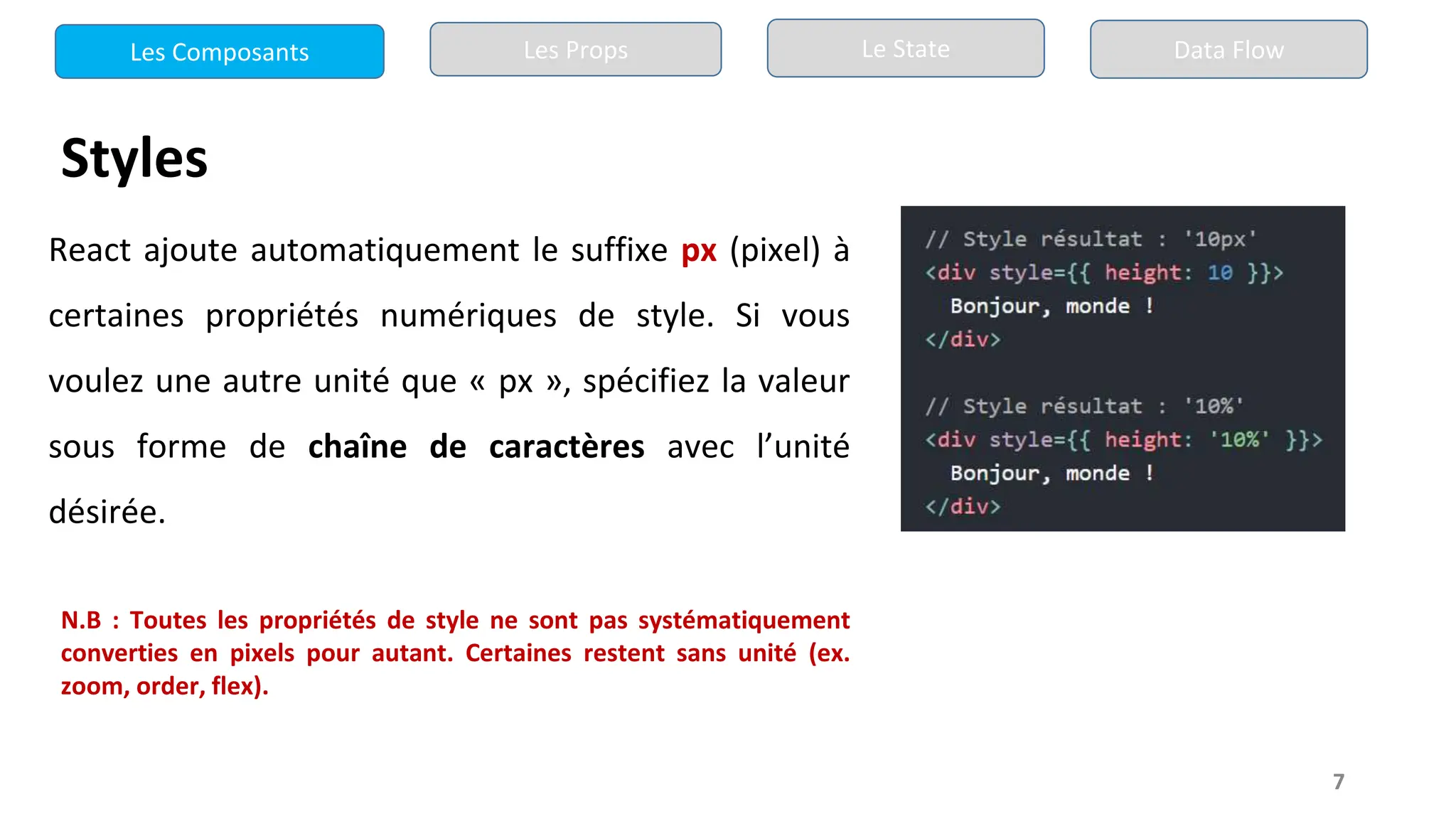 7
Styles
React ajoute automatiquement le suffixe px (pixel) à
certaines propriétés numériques de style. Si vous
voulez une autre unité que « px », spécifiez la valeur
sous forme de chaîne de caractères avec l’unité
désirée.
N.B : Toutes les propriétés de style ne sont pas systématiquement
converties en pixels pour autant. Certaines restent sans unité (ex.
zoom, order, flex).
Les Composants Les Props Le State Data Flow
 
