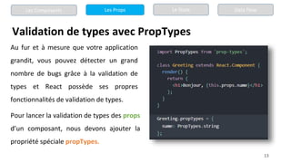 13
Validation de types avec PropTypes
Les Composants Les Props Le State Data Flow
Au fur et à mesure que votre application
grandit, vous pouvez détecter un grand
nombre de bugs grâce à la validation de
types et React possède ses propres
fonctionnalités de validation de types.
Pour lancer la validation de types des props
d’un composant, nous devons ajouter la
propriété spéciale propTypes.
 