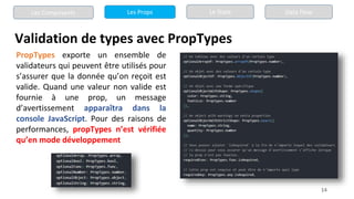 14
Validation de types avec PropTypes
Les Composants Les Props Le State Data Flow
PropTypes exporte un ensemble de
validateurs qui peuvent être utilisés pour
s’assurer que la donnée qu’on reçoit est
valide. Quand une valeur non valide est
fournie à une prop, un message
d’avertissement apparaîtra dans la
console JavaScript. Pour des raisons de
performances, propTypes n’est vérifiée
qu’en mode développement
 