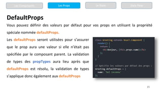 15
DefaultProps
Les Composants Les Props Le State Data Flow
Vous pouvez définir des valeurs par défaut pour vos props en utilisant la propriété
spéciale nommée defaultProps.
Les defaultProps seront utilisées pour s’assurer
que le prop aura une valeur si elle n’était pas
spécifiée par le composant parent. La validation
de types des propTypes aura lieu après que
defaultProps est résolu, la validation de types
s’applique donc également aux defaultProps
 