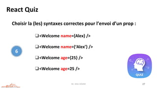 Mr. JADLI AISSAM 27
React Quiz
Choisir la (les) syntaxes correctes pour l’envoi d’un prop :
❑<Welcome name={Alex} />
❑<Welcome name={‘Alex’} />
❑<Welcome age={25} />
❑<Welcome age=25 />
6
 
