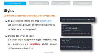 Mr. JADLI AISSAM 5
Styles
Comment ajouter des classes CSS aux composants ?
❑ En passant une chaîne à la prop className;
Les classes CSS peuvent dépendre des props ou
de l’état local du composant
❑ Utiliser des styles en ligne;
L’attribut style accepte un objet JavaScript avec
des propriétés en camelCase plutôt qu’une
chaîne de caractères CSS.
Les Composants Les Props Le State Data Flow
 