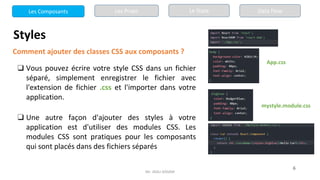 Mr. JADLI AISSAM
6
Styles
Comment ajouter des classes CSS aux composants ?
❑ Vous pouvez écrire votre style CSS dans un fichier
séparé, simplement enregistrer le fichier avec
l'extension de fichier .css et l'importer dans votre
application.
❑ Une autre façon d'ajouter des styles à votre
application est d'utiliser des modules CSS. Les
modules CSS sont pratiques pour les composants
qui sont placés dans des fichiers séparés
App.css
mystyle.module.css
Les Composants Les Props Le State Data Flow
 