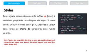 7
Styles
React ajoute automatiquement le suffixe px (pixel) à
certaines propriétés numériques de style. Si vous
voulez une autre unité que « px », spécifiez la valeur
sous forme de chaîne de caractères avec l’unité
désirée.
N.B : Toutes les propriétés de style ne sont pas systématiquement
converties en pixels pour autant. Certaines restent sans unité (ex.
zoom, order, flex).
Les Composants Les Props Le State Data Flow
 