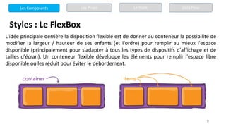 9
Styles : Le FlexBox
L'idée principale derrière la disposition flexible est de donner au conteneur la possibilité de
modifier la largeur / hauteur de ses enfants (et l'ordre) pour remplir au mieux l'espace
disponible (principalement pour s'adapter à tous les types de dispositifs d'affichage et de
tailles d'écran). Un conteneur flexible développe les éléments pour remplir l'espace libre
disponible ou les réduit pour éviter le débordement.
Les Composants Les Props Le State Data Flow
 