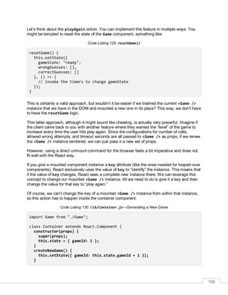 100
Let’s think about the playAgain action. You can implement this feature in multiple ways. You
might be tempted to reset the state of the Game component, something like:
Code Listing 129: resetGame()
resetGame() {
this.setState({
gameState: "ready",
wrongGuesses: [],
correctGuesses: []
}, () => {
// invoke the timers to change gameState
});
}
This is certainly a valid approach, but wouldn’t it be easier if we trashed the current <Game />
instance that we have in the DOM and mounted a new one in its place? This way, we don’t have
to have the resetGame logic.
This latter approach, although it might sound like cheating, is actually very powerful. Imagine if
the client came back to you with another feature where they wanted the “level” of the game to
increase every time the user hits play again. Since the configurations for number of cells,
allowed wrong attempts, and timeout seconds are all passed to <Game /> as props, if we renew
the <Game /> instance rendered, we can just pass it a new set of props.
However, using a direct unmount command for the browser feels a bit imperative and does not
fit well with the React way.
If you give a mounted component instance a key attribute (like the ones needed for looped-over
components), React exclusively uses the value of key to “identify” the instance. This means that
if the value of key changes, React sees a complete new instance there. We can leverage this
concept to change our mounted <Game /> instance. All we need to do is give it a key and then
change the value for that key to “play again.”
Of course, we can’t change the key of a mounted <Game /> instance from within that instance,
so this action has to happen inside the container component.
Code Listing 130: lib/Container.js—Generating a New Game
import Game from "./Game";
class Container extends React.Component {
constructor(props) {
super(props);
this.state = { gameId: 1 };
}
createNewGame() {
this.setState({ gameId: this.state.gameId + 1 });
}
 