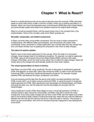 11
Chapter 1 What Is React?
React is a JavaScript library that can be used to describe views (for example, HTML elements)
based on some state (which is often in the form of data). When you’re working with React in a
browser, React can mount the described views in the browser’s DOM (Document Object Model)
and automatically update what needs to be updated whenever the original state changes.
React is a small but powerful library, with the power being more in the concepts than in the
implementation. Some of the concepts under which React operates are:
Reusable, composable, and stateful components
In React, we build views using smaller components. We can reuse a single component in
multiple places, with different states and properties, and components can contain other
components. Every component in a React application has a private state that may change over
time, and React will take care of updating the component's view when its state changes.
The nature of reactive updates
React's name is the simple explanation for this concept. When the state of a component
changes, those changes need to be reflected somewhere. For example, we need to regenerate
the HTML views for the browser's Document Object Model (DOM) whenever their state
changes. With React, we do not need to worry about how to reflect the state changes; React will
simply react to the changes and automatically update the views when needed.
The virtual representation of views in memory
With React, we write HTML using JavaScript. We rely on the power of JavaScript to generate
HTML that depends on some data, rather than enhancing HTML to make it work with that data.
Enhancing HTML is what other JavaScript frameworks usually do. For example, Angular
extends HTML with features like loops, conditionals, and others.
If we are receiving just the data from the server (with AJAX), we need something more than
HTML to work with it, so it's either using an enhanced HTML, or using the power of JavaScript
itself to generate the HTML. Both approaches have advantages and disadvantages, and React
embraces the latter one, with the argument that the advantages are stronger than the
disadvantages.
Using JavaScript to render HTML allows React to have a virtual representation of HTML in
memory (which is aptly named the virtual DOM), and React uses that to render the views
virtually first. Every time a state changes and we have a new HTML tree that needs to be written
back to the browser's DOM, instead of writing the whole tree, React will only write the difference
between the new tree and the previous tree since it has both trees in memory. This process is
known as tree reconciliation, and I think it’s the best thing that’s happened in web development
since AJAX!
 