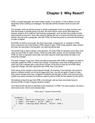 12
Chapter 2 Why React?
HTML is a great language, and what makes it great, in my opinion, is how it allows us to be
declarative when building our webpages. We basically tell the browsers what we want with
HTML.
For example, when we tell the browser to render a paragraph of text in a page, we don't care
how the browser is actually going to do that. We don't have to worry about what steps the
browser needs to do to make our text look like a paragraph, such as how many pixels of white
space should be around it, how many words to display per line, or what to do when the screen is
resized. We just want a paragraph, and with HTML we have the power to command the browser
to make it happen.
But HTML by itself is not enough. We don't have loops, if statements, or variables in HTML,
which means we can't write dynamic HTML based on data. HTML works great for static content,
but when we have data in the equation, we need something else.
The simple truth is data is always in the equation. We write HTML to represent some data, even
when we use HTML for static content. When we write static content, we are manually writing
HTML by hand to represent some data, and that's okay for small sites where the data is not
frequently changed.
The word “change” is key here. When the data we represent with HTML is changed, we need to
manually update the HTML to reflect that change. For example, when that small business for
which you built a website gets a new phone number, it’ll be time to drop into an HTML editor,
make that change, and then upload the new HTML files to the server.
If the nature of the change is more frequent though, for example, if the business now wants to
feature a different product on the home page every hour, you will not agree (I hope) to make
that manual change every hour. Imagine if Facebook was all static content, and every time you
update your status someone at Facebook needs to edit an HTML file and upload it to the server.
We realized a long time ago that HTML is not enough, and we have since been trying to
enhance HTML to make it support dynamic content.
Let’s assume that we want to represent a list of products in HTML. For every product, we have a
name and a price. Here’s some sample data:
Code Listing 1: Sample Products Data
{
"products": [
{ "name": "React.js Essentials", "price": 2999 },
{ "name": "Pro React", "price": 2856 },
{ "name": "Learning React Native", "price": 2199 }
]
}
 