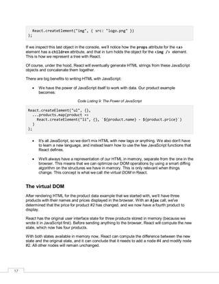 17
React.createElement("img", { src: "logo.png" })
);
If we inspect this last object in the console, we’ll notice how the props attribute for the <a>
element has a children attribute, and that in turn holds the object for the <img /> element.
This is how we represent a tree with React.
Of course, under the hood, React will eventually generate HTML strings from these JavaScript
objects and concatenate them together.
There are big benefits to writing HTML with JavaScript:
 We have the power of JavaScript itself to work with data. Our product example
becomes:
Code Listing 9: The Power of JavaScript
React.createElement("ul", {},
...products.map(product =>
React.createElement("li", {}, `${product.name} - ${product.price}`)
)
);
 It's all JavaScript, so we don't mix HTML with new tags or anything. We also don't have
to learn a new language, and instead learn how to use the few JavaScript functions that
React defines.
 We'll always have a representation of our HTML in memory, separate from the one in the
browser. This means that we can optimize our DOM operations by using a smart diffing
algorithm on the structures we have in memory. This is only relevant when things
change. This concept is what we call the virtual DOM in React.
The virtual DOM
After rendering HTML for the product data example that we started with, we’ll have three
products with their names and prices displayed in the browser. With an Ajax call, we've
determined that the price for product #2 has changed, and we now have a fourth product to
display.
React has the original user interface state for three products stored in memory (because we
wrote it in JavaScript first). Before sending anything to the browser, React will compute the new
state, which now has four products.
With both states available in memory now, React can compute the difference between the new
state and the original state, and it can conclude that it needs to add a node #4 and modify node
#2. All other nodes will remain unchanged.
 