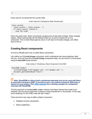 26
}
Every second, we decrement the counter state.
Code Listing 20: Changing the State (Pseudocode)
Every second:
state.counter = state.counter - 1
if state.counter reaches 0
stop the timer
Here's the great news: React components recognize the private state changes. When changes
happen, React automatically hits the Refresh button for us and re-renders the UI of a
component. This is where React gets its name—it will react to the state changes, and reflect
them in the UI.
Creating React components
It's time to officially learn how to create React components.
Let’s define our ClickableImage component, which understands two input properties, href
and src. Once we have this ClickableImage component ready, we can mount it in the browser
using the ReactDOM render function.
Code Listing 21: Rendering a React Component to the DOM
ReactDOM.render(
<ClickableImage href="google.com", src="google.com" />,
document.getElementById("react")
);
Note: ReactDOM is a library that's maintained separately and can be used with React
to work with a browser’s DOM. To be able to use it, you need to include its CDN entry or
import it in your project. This JSBin template has a working example of a component
mounted with ReactDOM.
The first argument to the ReactDOM.render method is the React element that needs to be
rendered, and the second argument is where to render that element in the browser. In this case,
we’re rendering it to the HTML node with id="react".
There are three main ways to define a React component:
 Stateless function components
 React.createClass
 