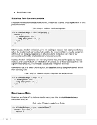 27
 React.Component
Stateless function components
Since components are modeled after functions, we can use a vanilla JavaScript function to write
pure components:
Code Listing 22: Stateless Function Component
var ClickableImage = function(props) {
return (
<a href={props.href}>
<img src={props.src} />
</a>
);
};
When we use a function component, we’re not creating an instance from a component class;
rather, the function itself represents what would be the render method in a regular component
definition. If we design our application in a functional and declarative way, most of our
components could just be simple stateless function components.
Stateless function components can’t have any internal state, they don’t expose any lifecycle
methods, and we can’t attach any refs to them. If we need any of these features (which I will
explain in later chapters), we will need a class-based component definition.
With the new ES2015 arrow function syntax, the ClickableImage component can be defined
more concisely with:
Code Listing 23: Stateless Function Component with Arrow Function
var ClickableImage = props => (
<a href={props.href}>
<img src={props.src} />
</a>
);
React.createClass
React has an official API to define a stateful component. Our simple ClickableImage
component would be:
Code Listing 24: React.createClass Syntax
var ClickableImage = React.createClass({
render: function() {
return (
 