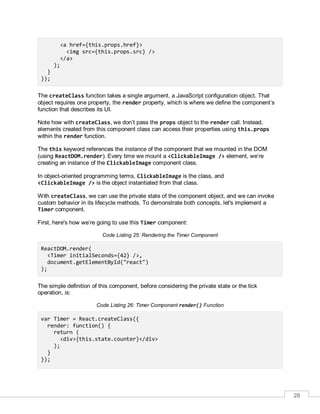 28
<a href={this.props.href}>
<img src={this.props.src} />
</a>
);
}
});
The createClass function takes a single argument, a JavaScript configuration object. That
object requires one property, the render property, which is where we define the component’s
function that describes its UI.
Note how with createClass, we don’t pass the props object to the render call. Instead,
elements created from this component class can access their properties using this.props
within the render function.
The this keyword references the instance of the component that we mounted in the DOM
(using ReactDOM.render). Every time we mount a <ClickableImage /> element, we’re
creating an instance of the ClickableImage component class.
In object-oriented programming terms, ClickableImage is the class, and
<ClickableImage /> is the object instantiated from that class.
With createClass, we can use the private state of the component object, and we can invoke
custom behavior in its lifecycle methods. To demonstrate both concepts, let's implement a
Timer component.
First, here's how we’re going to use this Timer component:
Code Listing 25: Rendering the Timer Component
ReactDOM.render(
<Timer initialSeconds={42} />,
document.getElementById("react")
);
The simple definition of this component, before considering the private state or the tick
operation, is:
Code Listing 26: Timer Component render() Function
var Timer = React.createClass({
render: function() {
return (
<div>{this.state.counter}</div>
);
}
});
 