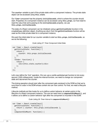 29
The counter variable is part of the private state within a component instance. The private state
object can be accessed using this.state.
Our Timer component has the property initialSeconds, which is where the counter should
start. Properties of a component instance can be accessed using this.props, so if we need to
read the value that we're passing to the initialSeconds property, we use
this.props.initialSeconds.
The state of a React component can be initialized using a getInitialState function in the
createClass definition object. Anything we return from the getInitialState function will be
used as the initial private state for a component instance.
We want the initial state for our counter variable to start as this.props.initialSeconds, so
we do the following:
Code Listing 27: Timer Component Initial State
var Timer = React.createClass({
getInitialState: function() {
return {
counter: this.props.initialSeconds
};
},
render: function() {
return (
<div>{this.state.counter}</div>
);
}
});
Let's now define the “tick” operation. We can use a vanilla setInterval function to tick every
second (1000 milliseconds). Inside the interval function, we need to change our component
state and decrement the counter.
The ticking operation should start after the component gets rendered to the DOM so that we’re
sure there is a div in the DOM whose content we can now control. For that, we need a lifecycle
method.
Lifecycle methods act like hooks for us to define custom behavior at certain points in the
lifecycle of a React component instance. The one we need here is componentDidMount(), and
it allows us to define a custom behavior right after the component is mounted in the DOM.
Code Listing 28: Timer Interval in componentDidMount()
var Timer = React.createClass({
getInitialState: function() {
return { counter: this.props.initialSeconds };
},
componentDidMount: function() {
 