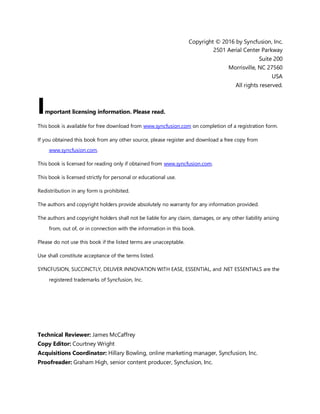 3
Copyright © 2016 by Syncfusion, Inc.
2501 Aerial Center Parkway
Suite 200
Morrisville, NC 27560
USA
All rights reserved.
mportant licensing information. Please read.
This book is available for free download from www.syncfusion.com on completion of a registration form.
If you obtained this book from any other source, please register and download a free copy from
www.syncfusion.com.
This book is licensed for reading only if obtained from www.syncfusion.com.
This book is licensed strictly for personal or educational use.
Redistribution in any form is prohibited.
The authors and copyright holders provide absolutely no warranty for any information provided.
The authors and copyright holders shall not be liable for any claim, damages, or any other liability arising
from, out of, or in connection with the information in this book.
Please do not use this book if the listed terms are unacceptable.
Use shall constitute acceptance of the terms listed.
SYNCFUSION, SUCCINCTLY, DELIVER INNOVATION WITH EASE, ESSENTIAL, and .NET ESSENTIALS are the
registered trademarks of Syncfusion, Inc.
Technical Reviewer: James McCaffrey
Copy Editor: Courtney Wright
Acquisitions Coordinator: Hillary Bowling, online marketing manager, Syncfusion, Inc.
Proofreader: Graham High, senior content producer, Syncfusion, Inc.
I
 
