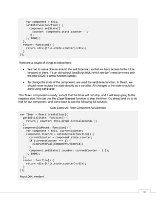 30
var component = this;
setInterval(function() {
component.setState({
counter: component.state.counter - 1
});
}, 1000);
},
render: function() {
return <div>{this.state.counter}</div>;
}
});
There are a couple of things to notice here:
 We had to use a closure around the setInterval so that we have access to the this
keyword in there. It’s an old-school JavaScript trick (which we don't need anymore with
the new ES2015 arrow function syntax).
 To change the state of the component, we used the setState function. In React, we
should never mutate the state directly as a variable. All changes to the state should be
done using setState.
This Timer component is ready, except that the timer will not stop, and it will keep going to the
negative side. We can use the clearTimeout function to stop the timer. Go ahead and try to do
that for our component, and come back to see the following full solution.
Code Listing 29: Timer Component Full Definition
var Timer = React.createClass({
getInitialState: function() {
return { counter: this.props.initialSeconds };
},
componentDidMount: function() {
var component = this, currentCounter;
component.timerId = setInterval(function() {
currentCounter = component.state.counter;
if (currentCounter === 1) {
clearInterval(component.timerId);
}
component.setState({ counter: currentCounter - 1 });
}, 1000);
},
render: function() {
return <div>{this.state.counter}</div>;
}
});
ReactDOM.render(
 