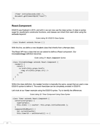 31
<Timer initialSeconds={42} />,
document.getElementById("react")
);
React.Component
ES2015 was finalized in 2015, and with it, we can now use the class syntax. A class is syntax
sugar for JavaScript’s constructor functions, and classes can inherit from each other using the
extends keyword.
Code Listing 30: ES2015 Class Syntax
class Student extends Person { }
With this line, we define a new Student class that inherits from a Person class.
The React API has a class that we can extend to define a React component. Our
ClickableImage definition becomes:
Code Listing 31: React.Component Syntax
class ClickableImage extends React.Component {
render() {
return (
<a href={this.props.href}>
<img src={this.props.src} />
</a>
);
}
}
Within the class definition, the render function is basically the same, except that we used a new
ES2015 syntax to define it. The word function can be completely avoided in ES2015.
Let's look at our Timer example using the ES2015 syntax. Try to identify the differences.
Code Listing 32: Timer Component Using Class Syntax
class Timer extends React.Component {
constructor(props) {
super(props);
this.state = { counter: this.props.initialSeconds };
}
componentDidMount() {
let currentCounter;
this.timerId = setInterval(() => {
 