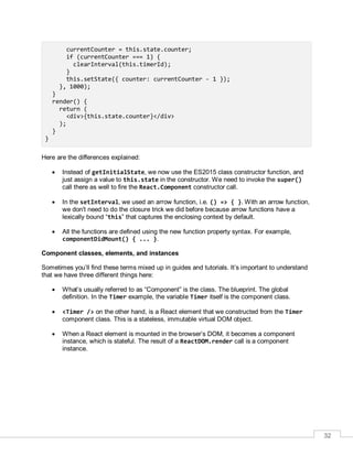 32
currentCounter = this.state.counter;
if (currentCounter === 1) {
clearInterval(this.timerId);
}
this.setState({ counter: currentCounter - 1 });
}, 1000);
}
render() {
return (
<div>{this.state.counter}</div>
);
}
}
Here are the differences explained:
 Instead of getInitialState, we now use the ES2015 class constructor function, and
just assign a value to this.state in the constructor. We need to invoke the super()
call there as well to fire the React.Component constructor call.
 In the setInterval, we used an arrow function, i.e. () => { }. With an arrow function,
we don't need to do the closure trick we did before because arrow functions have a
lexically bound “this” that captures the enclosing context by default.
 All the functions are defined using the new function property syntax. For example,
componentDidMount() { ... }.
Component classes, elements, and instances
Sometimes you’ll find these terms mixed up in guides and tutorials. It’s important to understand
that we have three different things here:
 What’s usually referred to as “Component” is the class. The blueprint. The global
definition. In the Timer example, the variable Timer itself is the component class.
 <Timer /> on the other hand, is a React element that we constructed from the Timer
component class. This is a stateless, immutable virtual DOM object.
 When a React element is mounted in the browser’s DOM, it becomes a component
instance, which is stateful. The result of a ReactDOM.render call is a component
instance.
 
