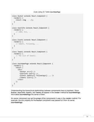 34
Code Listing 33: Twitter UserHomePage
class Avatar extends React.Component {
render() {
return <img ... />;
}
}
class UserInfo extends React.Component {
render() {
// name, bio, ...
}
}
class Counts extends React.Component {
render() {
// tweets, following, ...
}
}
class Tweets extends React.Component {
render() {
// The list of tweets.
}
}
class UserHomePage extends React.Component {
render() {
return (
<div>
<Avatar src={} />
<UserInfo user={} />
<Counts tweets={} following={} ... />
<Tweets list={} />
</div>
);
}
}
Understanding the hierarchical relationships between components here is important. Since
Avatar, UserInfo, Counts, and Tweets all appear in the render method for UserHomePage,
this makes UserHomePage the owner of them.
An owner component can set the props of the components it uses in the render method. For
example, the src property for the Avatar component was passed to it from its owner,
UserHomePage.
 
