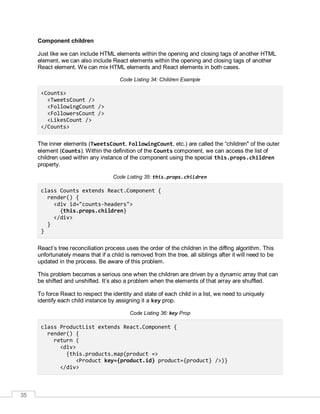 35
Component children
Just like we can include HTML elements within the opening and closing tags of another HTML
element, we can also include React elements within the opening and closing tags of another
React element. We can mix HTML elements and React elements in both cases.
Code Listing 34: Children Example
<Counts>
<TweetsCount />
<FollowingCount />
<FollowersCount />
<LikesCount />
</Counts>
The inner elements (TweetsCount, FollowingCount, etc.) are called the “children" of the outer
element (Counts). Within the definition of the Counts component, we can access the list of
children used within any instance of the component using the special this.props.children
property.
Code Listing 35: this.props.children
class Counts extends React.Component {
render() {
<div id="counts-headers">
{this.props.children}
</div>
}
}
React’s tree reconciliation process uses the order of the children in the diffing algorithm. This
unfortunately means that if a child is removed from the tree, all siblings after it will need to be
updated in the process. Be aware of this problem.
This problem becomes a serious one when the children are driven by a dynamic array that can
be shifted and unshifted. It’s also a problem when the elements of that array are shuffled.
To force React to respect the identity and state of each child in a list, we need to uniquely
identify each child instance by assigning it a key prop.
Code Listing 36: key Prop
class ProductList extends React.Component {
render() {
return (
<div>
{this.products.map(product =>
<Product key={product.id} product={product} />)}
</div>
 