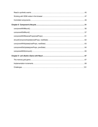 5
React’s synthetic events ................................................................................................................... 45
Working with DOM nodes in the browser .......................................................................................... 47
Controlled components..................................................................................................................... 49
Chapter 8 Component Lifecycle......................................................................................................... 51
componentWillMount()...................................................................................................................... 56
componentDidMount() ...................................................................................................................... 57
componentWillReceiveProps(nextProps) .......................................................................................... 61
shouldComponentUpdate(nextProps, nextState)............................................................................... 62
componentWillUpdate(nextProps, nextState) .................................................................................... 63
componentDidUpdate(prevProps, prevState) .................................................................................... 64
componentWillUnmount() ................................................................................................................. 65
Chapter 9 Let’s Build a Game with React.......................................................................................... 67
The memory grid game..................................................................................................................... 67
Implementation increments............................................................................................................... 69
Challenges ..................................................................................................................................... 101
 