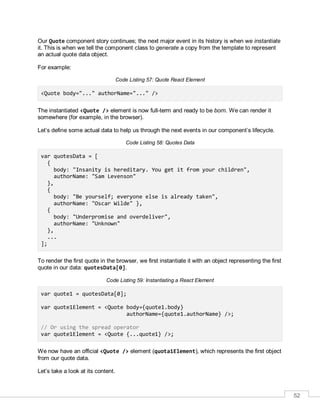52
Our Quote component story continues; the next major event in its history is when we instantiate
it. This is when we tell the component class to generate a copy from the template to represent
an actual quote data object.
For example:
Code Listing 57: Quote React Element
<Quote body="..." authorName="..." />
The instantiated <Quote /> element is now full-term and ready to be born. We can render it
somewhere (for example, in the browser).
Let’s define some actual data to help us through the next events in our component’s lifecycle.
Code Listing 58: Quotes Data
var quotesData = [
{
body: "Insanity is hereditary. You get it from your children",
authorName: "Sam Levenson"
},
{
body: "Be yourself; everyone else is already taken",
authorName: "Oscar Wilde" },
{
body: "Underpromise and overdeliver",
authorName: "Unknown"
},
...
];
To render the first quote in the browser, we first instantiate it with an object representing the first
quote in our data: quotesData[0].
Code Listing 59: Instantiating a React Element
var quote1 = quotesData[0];
var quote1Element = <Quote body={quote1.body}
authorName={quote1.authorName} />;
// Or using the spread operator
var quote1Element = <Quote {...quote1} />;
We now have an official <Quote /> element (quota1Element), which represents the first object
from our quote data.
Let’s take a look at its content.
 