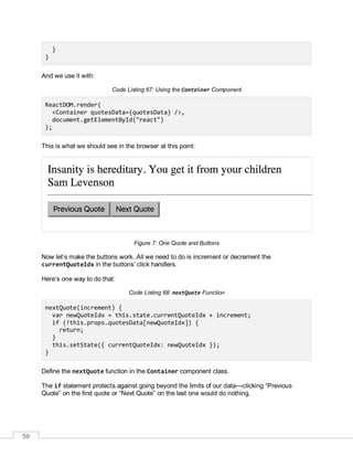 59
}
}
And we use it with:
Code Listing 67: Using the Container Component
ReactDOM.render(
<Container quotesData={quotesData} />,
document.getElementById("react")
);
This is what we should see in the browser at this point:
Figure 7: One Quote and Buttons
Now let’s make the buttons work. All we need to do is increment or decrement the
currentQuoteIdx in the buttons’ click handlers.
Here’s one way to do that:
Code Listing 68: nextQuote Function
nextQuote(increment) {
var newQuoteIdx = this.state.currentQuoteIdx + increment;
if (!this.props.quotesData[newQuoteIdx]) {
return;
}
this.setState({ currentQuoteIdx: newQuoteIdx });
}
Define the nextQuote function in the Container component class.
The if statement protects against going beyond the limits of our data—clicking “Previous
Quote” on the first quote or “Next Quote” on the last one would do nothing.
 