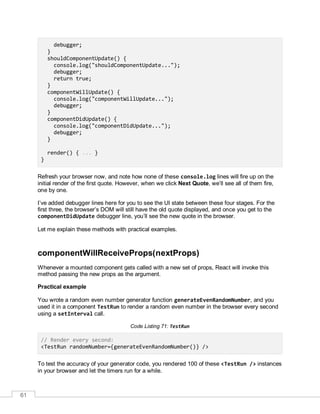 61
debugger;
}
shouldComponentUpdate() {
console.log("shouldComponentUpdate...");
debugger;
return true;
}
componentWillUpdate() {
console.log("componentWillUpdate...");
debugger;
}
componentDidUpdate() {
console.log("componentDidUpdate...");
debugger;
}
render() { ... }
}
Refresh your browser now, and note how none of these console.log lines will fire up on the
initial render of the first quote. However, when we click Next Quote, we’ll see all of them fire,
one by one.
I’ve added debugger lines here for you to see the UI state between these four stages. For the
first three, the browser’s DOM will still have the old quote displayed, and once you get to the
componentDidUpdate debugger line, you’ll see the new quote in the browser.
Let me explain these methods with practical examples.
componentWillReceiveProps(nextProps)
Whenever a mounted component gets called with a new set of props, React will invoke this
method passing the new props as the argument.
Practical example
You wrote a random even number generator function generateEvenRandomNumber, and you
used it in a component TestRun to render a random even number in the browser every second
using a setInterval call.
Code Listing 71: TestRun
// Render every second:
<TestRun randomNumber={generateEvenRandomNumber()} />
To test the accuracy of your generator code, you rendered 100 of these <TestRun /> instances
in your browser and let the timers run for a while.
 