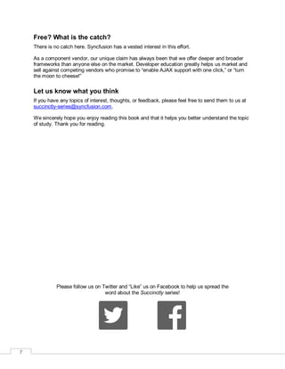 7
Free? What is the catch?
There is no catch here. Syncfusion has a vested interest in this effort.
As a component vendor, our unique claim has always been that we offer deeper and broader
frameworks than anyone else on the market. Developer education greatly helps us market and
sell against competing vendors who promise to “enable AJAX support with one click,” or “turn
the moon to cheese!”
Let us know what you think
If you have any topics of interest, thoughts, or feedback, please feel free to send them to us at
succinctly-series@syncfusion.com.
We sincerely hope you enjoy reading this book and that it helps you better understand the topic
of study. Thank you for reading.
Please follow us on Twitter and “Like” us on Facebook to help us spread the
word about the Succinctly series!
 