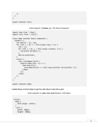 76
);
}
}
export default Cell;
Code Listing 91: lib/Game.js—The Game Component
import Row from "./Row";
import Cell from "./Cell";
class Game extends React.Component {
render() {
let matrix = [], row;
for (let r = 0; r < this.props.rows; r++) {
row = [];
for (let c = 0; c < this.props.columns; c++) {
row.push(`${r}${c}`);
}
matrix.push(row);
}
return (
<div className="grid">
{matrix.map((row, ri) => (
<Row key={ri}>
{row.map(cellId => <Cell key={cellId} id={cellId} />)}
</Row>
))}
</div>
);
}
}
export default Game;
I added these minimal styles to get the cells divs to look like a grid:
Code Listing 92: In index.html head Element—CSS Styles
...
<style>
body {
text-align: center;
}
.cell {
width: 100px;
height: 100px;
 