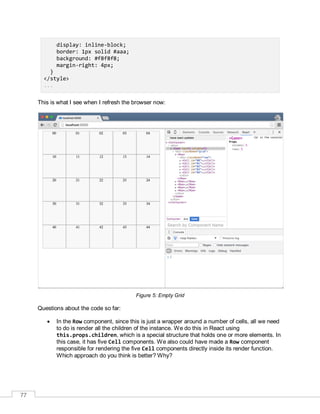 77
display: inline-block;
border: 1px solid #aaa;
background: #f8f8f8;
margin-right: 4px;
}
</style>
...
This is what I see when I refresh the browser now:
Figure 5: Empty Grid
Questions about the code so far:
 In the Row component, since this is just a wrapper around a number of cells, all we need
to do is render all the children of the instance. We do this in React using
this.props.children, which is a special structure that holds one or more elements. In
this case, it has five Cell components. We also could have made a Row component
responsible for rendering the five Cell components directly inside its render function.
Which approach do you think is better? Why?
 
