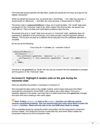 80
The three-dots spread operator will take this.state and spread all of its keys as props for the
Footer component.
When we refresh the browser now, we should see a “Get Ready…” hint. After two seconds, it
should switch to “Memorize…”, and after two more seconds, it should switch to “Recall…”.
The timers code in componentDidMount is okay, but it could be better. The “recall” state does
not depend on the “memorize” state at all, which means if the first line fails, the second one
might still run. That’s not ideal and could lead to problems down the line.
We should only go to a “recall” state once we are in a “memorize” state. setState does not
guarantee its operation to be synchronous, but it does provide a second argument optional
callback. The function we pass as a callback will be executed once the setState operation is
complete.
So we can do the following:
Code Listing 96: In lib/Game.js-—setState Callback
componentDidMount() {
setTimeout(() => {
this.setState({ gameState: 'memorize' }, () => {
setTimeout(() => this.setState({ gameState: 'recall' }), 2000);
});
}, 2000);
}
The timer to set gameState as “recall” will now only be invoked if the first setState is complete
and the game is in the “memorize” state.
Increment 6: Highlight Z random cells on the grid during the
memorize state
Have you identified the problem I mentioned in Increment 4?
We computed the data matrix in the render method, which means that every time React
computes the component’s virtual DOM, it will create a new matrix object. If you put a
console.log line in the render, you’ll see that it is called three times with gameState changes,
and each time we’re creating a new matrix object.
Note: Putting console.log lines in the render() function can often be used to
uncover unexpected problems. Don’t be alarmed with how many times React invokes the
render() function—React will only take to the real DOM what needs to change.
This is avoidable simply by moving the matrix computation into the component’s constructor
function instead. The constructor function is executed only once when React creates the
component instance out of the component class.
 