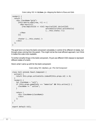83
Code Listing 102: In lib/Game.js—Mapping the Matrix to Rows and Cells
render() {
return (
<div className="grid">
{this.matrix.map((row, ri) => (
<Row key={ri}>
{row.map(cellId => <Cell key={cellId} id={cellId}
activeCells={this.activeCells}
{...this.state} />)}
</Row>
))}
<Footer {...this.state} />
</div>
);
}
The goal here is to have the Cell component completely in control of its different UI states, but
through props coming from the parent. This might not be the most efficient approach, but I think
it makes the code more readable.
To further simplify things in the Cell component, I’ll just use different CSS classes to represent
different states of a Cell.
Here’s what I came up with for the Cell component:
Code Listing 103: lib/Cell.js—The Cell Component
class Cell extends React.Component {
active() {
return this.props.activeCells.indexOf(this.props.id) >= 0;
}
render() {
let className = "cell";
if (this.props.gameState === "memorize" && this.active()) {
className += " active";
}
return (
<div className={className}>
</div>
);
}
}
export default Cell;
 