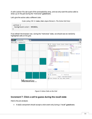 84
A cell is active if its id is part of the activeCells array, and we only want the active cells to
show up on the grid during the “memorize” gameState.
Let's give the active cells a different color.
Code Listing 104: In index.html style Element—The Active Cell Color
.active {
background-color: #058BDA;
}
If we refresh the browser now, during the “memorize” state, we should see six randomly
highlighted cells on the grid.
Figure 6: Active Cells on the Grid
Increment 7: Click a cell to guess during the recall state
Here’s the pre-analysis:
 A Cell component should accept a click event only during a “recall” gameState.
 