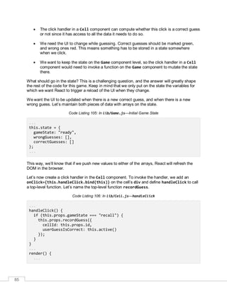 85
 The click handler in a Cell component can compute whether this click is a correct guess
or not since it has access to all the data it needs to do so.
 We need the UI to change while guessing. Correct guesses should be marked green,
and wrong ones red. This means something has to be stored in a state somewhere
when we click.
 We want to keep the state on the Game component level, so the click handler in a Cell
component would need to invoke a function on the Game component to mutate the state
there.
What should go in the state? This is a challenging question, and the answer will greatly shape
the rest of the code for this game. Keep in mind that we only put on the state the variables for
which we want React to trigger a reload of the UI when they change.
We want the UI to be updated when there is a new correct guess, and when there is a new
wrong guess. Let’s maintain both pieces of data with arrays on the state.
Code Listing 105: In lib/Game.js—Initial Game State
...
this.state = {
gameState: "ready",
wrongGuesses: [],
correctGuesses: []
};
...
This way, we’ll know that if we push new values to either of the arrays, React will refresh the
DOM in the browser.
Let’s now create a click handler in the Cell component. To invoke the handler, we add an
onClick={this.handleClick.bind(this)} on the cell’s div and define handleClick to call
a top-level function. Let’s name the top-level function recordGuess.
Code Listing 106: In lib/Cell.js—handleClick
...
handleClick() {
if (this.props.gameState === "recall") {
this.props.recordGuess({
cellId: this.props.id,
userGuessIsCorrect: this.active()
});
}
}
...
render() {
...
 