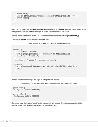 87
return true;
} else if (this.props.wrongGuesses.indexOf(this.props.id) >= 0) {
return false;
}
}
...
Both correctGuesses and wrongGuesses are available to a <Cell /> instance as props since
we spread out the full Game state keys as props on the cells and the footer.
So now all we need to do is add CSS classes to every cell based on its guessState().
The Cell.js render function would now look like:
Code Listing 109: In lib/Cell.js—The render() Function
...
render() {
let className = "cell";
if (this.props.gameState === "memorize" && this.active()) {
className += " active";
}
className += " guess-" + this.guessState();
return (
<div className={className} onClick={this.handleClick.bind(this)}>
</div>
);
}
...
And we need the following CSS style to complete this feature:
Code Listing 110: In index.html style Element—Red and Green CSS Styles
.guess-true {
background-color: #00CC00;
}
.guess-false {
background-color: #CC0000
}
If you test now, during the “recall” state, you can click to guess. Correct guesses should be
marked green, and wrong guesses should be marked red:
 