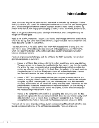 9
Introduction
Since 2010 or so, Angular has been the MVC framework of choice for top developers. It's the
most popular of all, and it offers the most impressive features out of the box. This all changed in
2015, and the change came from Facebook engineers this time. React started to claim a big
portion of the market, with huge players adopting it: Netflix, Yahoo, and Airbnb, to name a few.
React is a huge revolutionary success; it’s simple and effective, and it changed the way we
design our views for good.
React is not an MVC framework—it's just a view library. The concepts introduced by React are
what make it a big deal. Other frameworks out there, Angular included, have learned from what
React does and copied it in parts or fully.
This story, however, is not about a shiny new library from Facebook that is taking over. The
story here is about MVC not being the best approach for big applications, and REST APIs,
which have been the standard so far, not being the best solution for data communication
between clients and servers.
Facebook engineers are challenging both the MVC and the REST standards. Here are their
alternative proposals, in summary:
 Instead of MVC and data-binding, a front-end system should have a one-way data flow.
The views should never change the models directly; they can only read from the models.
For writing, the views trigger actions that eventually get dispatched to the models (the
models are referred to as “Stores” in this flow). React fits perfectly in the way it reacts to
the data changes in the stores. React components will be listening to those changes,
and React will re-render the views efficiently when those changes happen.
 Instead of REST and having the logic of what data to expose on the server-side, and
instead of managing different end-points for different needs (for example, one end-point
to expose top posts, one to expose a post, and one to expose a post with comments
included), let the clients ask the servers for exactly what they need. The servers will then
parse the clients' questions, and respond with what they asked for (no over-fetching or
under-fetching). This is the concept behind the GraphQL runtime and query language
that Facebook engineers released in 2015.
 Instead of the standard recommendation of separating data and views, have the data
requirement expressed in the view component itself. Since the view knows exactly which
data elements it needs to render, these two shouldn’t be separate at all. This is the
concept behind the Relay.js framework that Facebook engineers released in 2015.
This book will not cover GraphQL or Relay, but an understanding of React itself is the first step
toward understanding the rest of the architecture proposed by Facebook engineers.
 