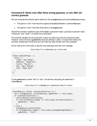 90
Increment 9: Game over after three wrong guesses, or win after six
correct guesses
We can compute the lost/won game state from the wrongGuesses and correctGuesses arrays:
 The game is “won” if we have the original activeCellsCount in correctGuesses.
 The game is “lost” if we have three items in wrongGuesses.
Should the won/lost variable be part of the Game’s component state—just like we did with “read,”
“memorize,” and “recall”—or should it be computed?
The won/lost variable can be computed. It does not need to go into the component state.
However, since we have a gameState structure already in place, I’d argue that making the
won/lost variable part of that structure will make the code simpler and more readable.
All we need to do in the footer is add the new state keys and their hint message.
Code Listing 114: In lib/Footer.js—Footer Hints
...
Footer.defaultProps = {
hints: {
ready: "Get Ready",
memorize: "Memorize",
recall: "Recall",
won: "Well Played",
lost: "Game Over"
}
};
...
To set gameState to either “won” or “lost,” we add this computing if statement in
recordGuess.
Code Listing 115: In lib/Game.js—Updating the State for a Guess
...
recordGuess({ cellId, userGuessIsCorrect }) {
let { wrongGuesses, correctGuesses, gameState } = this.state;
if (userGuessIsCorrect) {
correctGuesses.push(cellId);
if (correctGuesses.length === this.props.activeCellsCount) {
gameState = "won";
}
} else {
wrongGuesses.push(cellId);
if (wrongGuesses.length > this.props.allowedWrongAttempts) {
gameState = "lost";
 