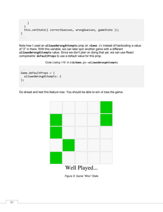 91
}
}
this.setState({ correctGuesses, wrongGuesses, gameState });
}
...
Note how I used an allowedWrongAttempts prop on <Game /> instead of hardcoding a value
of “2” in there. With this variable, we can later spin another game with a different
allowedWrongAttempts value. Since we don’t plan on doing that yet, we can use React
components’ defaultProps to use a default value for this prop.
Code Listing 116: In lib/Game.js—allowedWrongAttempts
...
Game.defaultProps = {
allowedWrongAttempts: 2
};
...
Go ahead and test this feature now. You should be able to win or lose the game.
Figure 8: Game “Won” State
 
