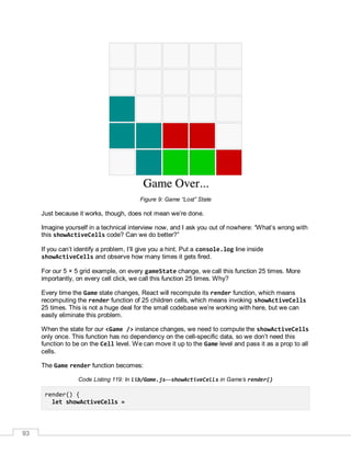 93
Figure 9: Game “Lost” State
Just because it works, though, does not mean we’re done.
Imagine yourself in a technical interview now, and I ask you out of nowhere: “What’s wrong with
this showActiveCells code? Can we do better?”
If you can’t identify a problem, I’ll give you a hint. Put a console.log line inside
showActiveCells and observe how many times it gets fired.
For our 5 × 5 grid example, on every gameState change, we call this function 25 times. More
importantly, on every cell click, we call this function 25 times. Why?
Every time the Game state changes, React will recompute its render function, which means
recomputing the render function of 25 children cells, which means invoking showActiveCells
25 times. This is not a huge deal for the small codebase we’re working with here, but we can
easily eliminate this problem.
When the state for our <Game /> instance changes, we need to compute the showActiveCells
only once. This function has no dependency on the cell-specific data, so we don’t need this
function to be on the Cell level. We can move it up to the Game level and pass it as a prop to all
cells.
The Game render function becomes:
Code Listing 119: In lib/Game.js—showActiveCells in Game’s render()
render() {
let showActiveCells =
 
