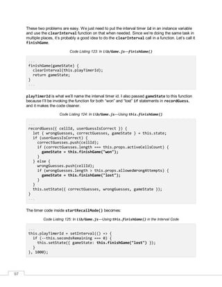 97
These two problems are easy. We just need to put the interval timer id in an instance variable
and use the clearInterval function on that when needed. Since we’re doing the same task in
multiple places, it’s probably a good idea to do the clearInterval call in a function. Let’s call it
finishGame.
Code Listing 123: In lib/Game.js—finishGame()
...
finishGame(gameState) {
clearInterval(this.playTimerId);
return gameState;
}
...
playTimerId is what we’ll name the interval timer id. I also passed gameState to this function
because I’ll be invoking the function for both “won” and “lost” if statements in recordGuess,
and it makes the code cleaner.
Code Listing 124: In lib/Game.js—Using this.finishGame()
...
recordGuess({ cellId, userGuessIsCorrect }) {
let { wrongGuesses, correctGuesses, gameState } = this.state;
if (userGuessIsCorrect) {
correctGuesses.push(cellId);
if (correctGuesses.length === this.props.activeCellsCount) {
gameState = this.finishGame("won");
}
} else {
wrongGuesses.push(cellId);
if (wrongGuesses.length > this.props.allowedWrongAttempts) {
gameState = this.finishGame("lost");
}
}
this.setState({ correctGuesses, wrongGuesses, gameState });
}
...
The timer code inside startRecallMode() becomes:
Code Listing 125: In lib/Game.js—Using this.finishGame() in the Interval Code
...
this.playTimerId = setInterval(() => {
if (--this.secondsRemaining === 0) {
this.setState({ gameState: this.finishGame("lost") });
}
}, 1000);
 