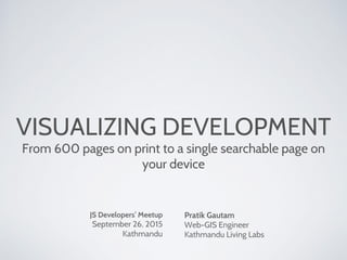 VISUALIZING DEVELOPMENT
From 600 pages on print to a single searchable page on
your device
JS Developers’ Meetup
September 26, 2015
Kathmandu
Pratik Gautam
Web-GIS Engineer
Kathmandu Living Labs
 
