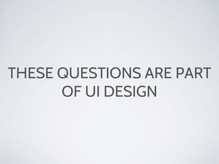 THESE QUESTIONS ARE PART
OF UI DESIGN
 