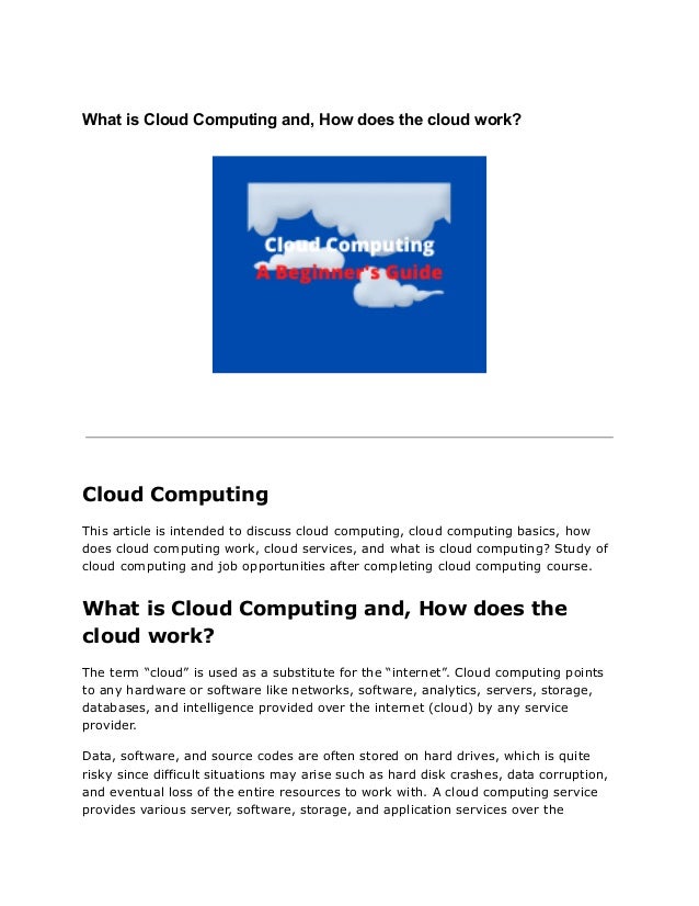 What is Cloud Computing and, How does the cloud work?
Cloud Computing
This article is intended to discuss cloud computing, cloud computing basics, how
does cloud computing work, cloud services, and what is cloud computing? Study of
cloud computing and job opportunities after completing cloud computing course.
What is Cloud Computing and, How does the
cloud work?
The term “cloud” is used as a substitute for the “internet”. Cloud computing points
to any hardware or software like networks, software, analytics, servers, storage,
databases, and intelligence provided over the internet (cloud) by any service
provider.
Data, software, and source codes are often stored on hard drives, which is quite
risky since difficult situations may arise such as hard disk crashes, data corruption,
and eventual loss of the entire resources to work with. A cloud computing service
provides various server, software, storage, and application services over the
 