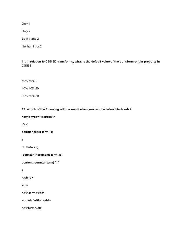 Only 1
Only 2
Both 1 and 2
Neither 1 nor 2
11. In relation to CSS 3D transforms, what is the default value of the transform-origin property in
CSS3?
50% 50% 0
40% 40% 20
20% 50% 30
12. Which of the following will the result when you run the below html code?
<style type="text/css">
Dl {
counter-reset term -1:
}
dt: before {
counter-increment: term 3:
content: counter(term) ". ";
}
</style>
<dl>
<dt> terms</dt>
<dd>definition</dd>
<dt>term</dt>
 