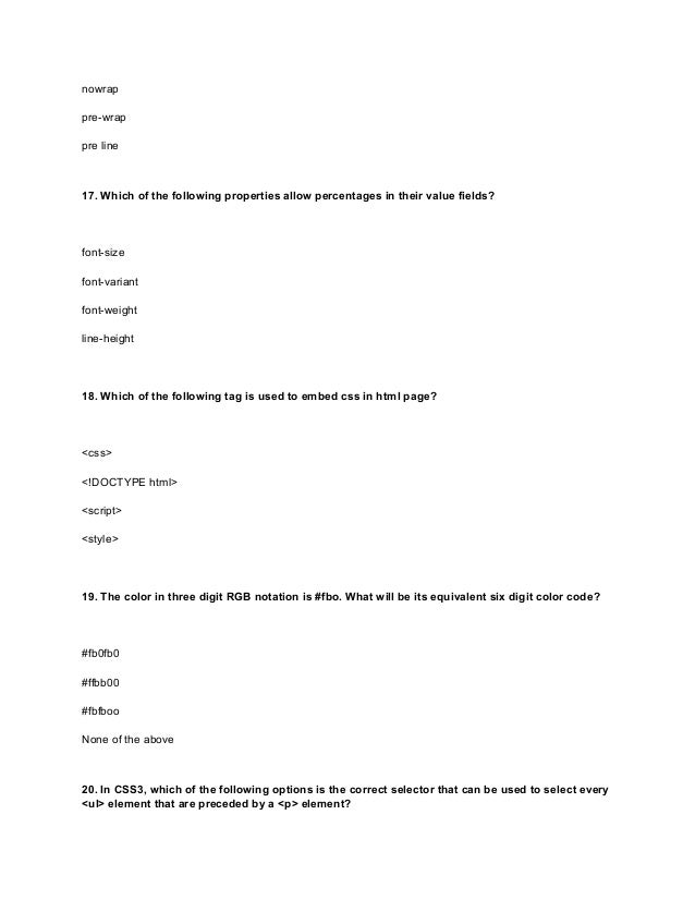 nowrap
pre-wrap
pre line
17. Which of the following properties allow percentages in their value fields?
font-size
font-variant
font-weight
line-height
18. Which of the following tag is used to embed css in html page?
<css>
<!DOCTYPE html>
<script>
<style>
19. The color in three digit RGB notation is #fbo. What will be its equivalent six digit color code?
#fb0fb0
#ffbb00
#fbfboo
None of the above
20. In CSS3, which of the following options is the correct selector that can be used to select every
<ul> element that are preceded by a <p> element?
 
