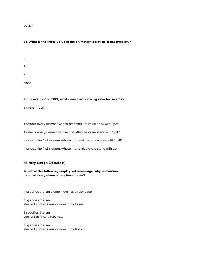 default
24. What is the initial value of the animation-iteration count property?
0
1
5
None
25. in relation to CSS3, what does the following selector selects?
a hrefs=".pdf”
it selects every element whose href attribute value ends with “.pdf”
it selects every clement whose href attribute value starts with “.pdf”
It selects the first element whose href attribute value ends with “.pdf”
It selects the first element whose href attributevole starts with par
26. ruby-text (in XHTML: rt)
Which of the following display values assign ruby semantics
to an arbitrary element as given above?
It specifies that an element defines a ruby base.
It specifies that an
element contains one or more ruby bases
it specifies that an
element defines a ruby text.
It specifies that an
element contains one or more ruby texts.
 