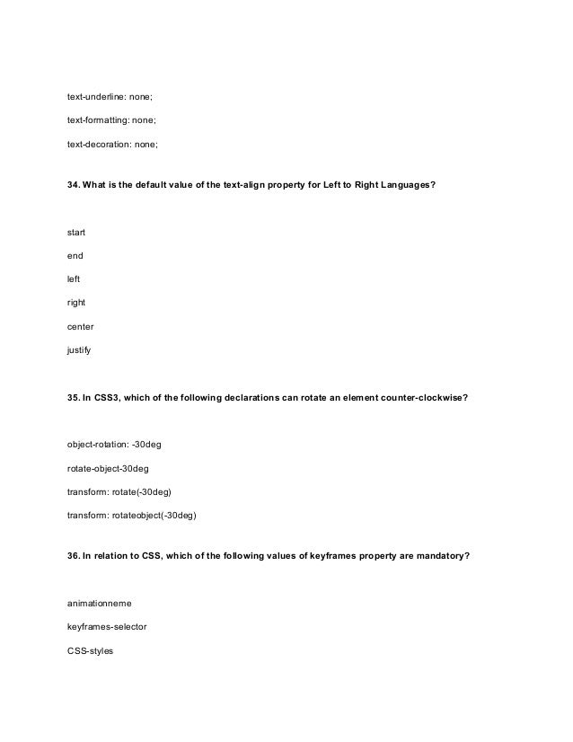 text-underline: none;
text-formatting: none;
text-decoration: none;
34. What is the default value of the text-align property for Left to Right Languages?
start
end
left
right
center
justify
35. In CSS3, which of the following declarations can rotate an element counter-clockwise?
object-rotation: -30deg
rotate-object-30deg
transform: rotate(-30deg)
transform: rotateobject(-30deg)
36. In relation to CSS, which of the following values of keyframes property are mandatory?
animationneme
keyframes-selector
CSS-styles
 