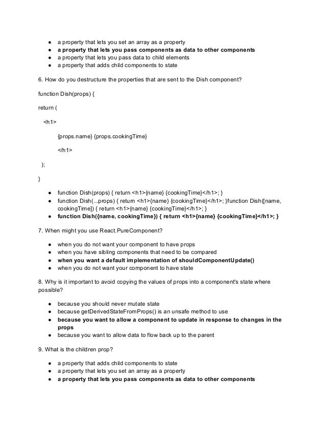 ● a property that lets you set an array as a property
● a property that lets you pass components as data to other components
● a property that lets you pass data to child elements
● a property that adds child components to state
6. How do you destructure the properties that are sent to the Dish component?
function Dish(props) {
return (
<h1>
{props.name} {props.cookingTime}
</h1>
);
}
● function Dish(props) { return <h1>{name} {cookingTime}</h1>; }
● function Dish(...props) { return <h1>{name} {cookingTime}</h1>; }function Dish([name,
cookingTime]) { return <h1>{name} {cookingTime}</h1>; }
● function Dish({name, cookingTime}) { return <h1>{name} {cookingTime}</h1>; }
7. When might you use React.PureComponent?
● when you do not want your component to have props
● when you have sibling components that need to be compared
● when you want a default implementation of shouldComponentUpdate()
● when you do not want your component to have state
8. Why is it important to avoid copying the values of props into a component's state where
possible?
● because you should never mutate state
● because getDerivedStateFromProps() is an unsafe method to use
● because you want to allow a component to update in response to changes in the
props
● because you want to allow data to flow back up to the parent
9. What is the children prop?
● a property that adds child components to state
● a property that lets you set an array as a property
● a property that lets you pass components as data to other components
 