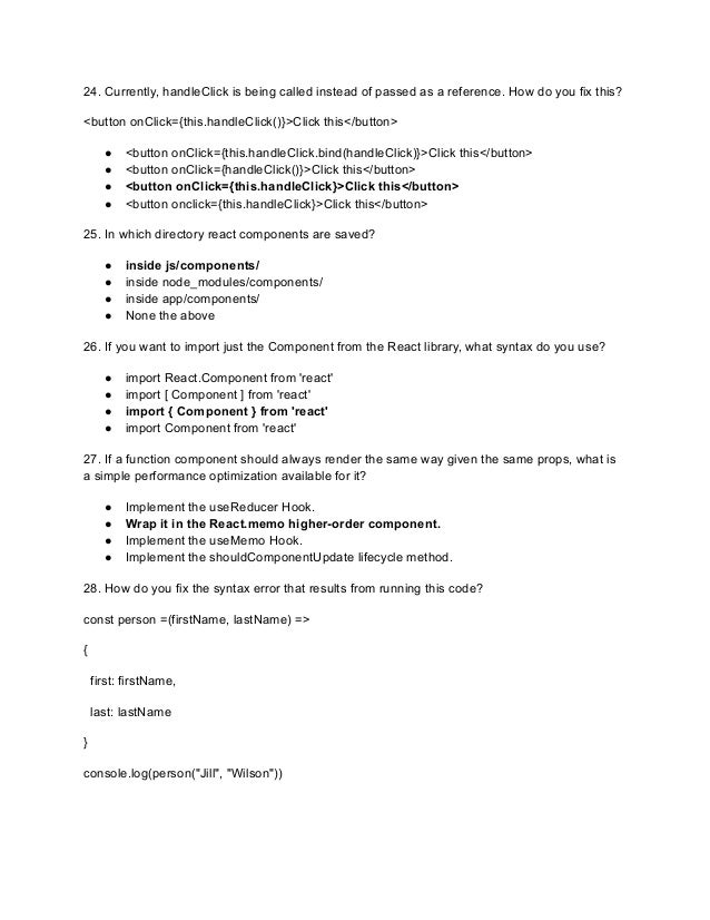 24. Currently, handleClick is being called instead of passed as a reference. How do you fix this?
<button onClick={this.handleClick()}>Click this</button>
● <button onClick={this.handleClick.bind(handleClick)}>Click this</button>
● <button onClick={handleClick()}>Click this</button>
● <button onClick={this.handleClick}>Click this</button>
● <button onclick={this.handleClick}>Click this</button>
25. In which directory react components are saved?
● inside js/components/
● inside node_modules/components/
● inside app/components/
● None the above
26. If you want to import just the Component from the React library, what syntax do you use?
● import React.Component from 'react'
● import [ Component ] from 'react'
● import { Component } from 'react'
● import Component from 'react'
27. If a function component should always render the same way given the same props, what is
a simple performance optimization available for it?
● Implement the useReducer Hook.
● Wrap it in the React.memo higher-order component.
● Implement the useMemo Hook.
● Implement the shouldComponentUpdate lifecycle method.
28. How do you fix the syntax error that results from running this code?
const person =(firstName, lastName) =>
{
first: firstName,
last: lastName
}
console.log(person("Jill", "Wilson"))
 