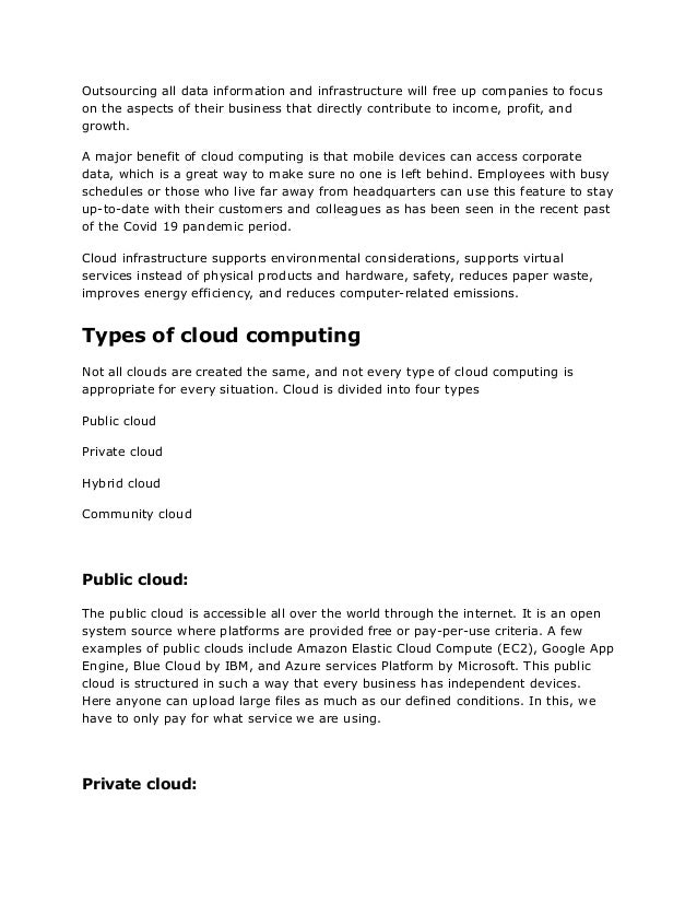 Outsourcing all data information and infrastructure will free up companies to focus
on the aspects of their business that directly contribute to income, profit, and
growth.
A major benefit of cloud computing is that mobile devices can access corporate
data, which is a great way to make sure no one is left behind. Employees with busy
schedules or those who live far away from headquarters can use this feature to stay
up-to-date with their customers and colleagues as has been seen in the recent past
of the Covid 19 pandemic period.
Cloud infrastructure supports environmental considerations, supports virtual
services instead of physical products and hardware, safety, reduces paper waste,
improves energy efficiency, and reduces computer-related emissions.
Types of cloud computing
Not all clouds are created the same, and not every type of cloud computing is
appropriate for every situation. Cloud is divided into four types
Public cloud
Private cloud
Hybrid cloud
Community cloud
Public cloud:
The public cloud is accessible all over the world through the internet. It is an open
system source where platforms are provided free or pay-per-use criteria. A few
examples of public clouds include Amazon Elastic Cloud Compute (EC2), Google App
Engine, Blue Cloud by IBM, and Azure services Platform by Microsoft. This public
cloud is structured in such a way that every business has independent devices.
Here anyone can upload large files as much as our defined conditions. In this, we
have to only pay for what service we are using.
Private cloud:
 